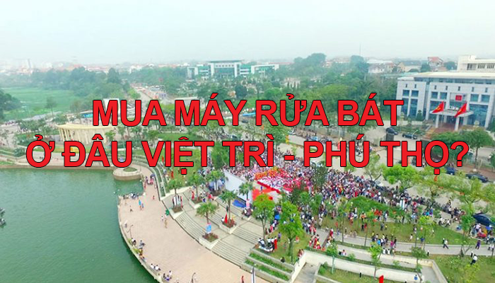 Mua máy rửa bát ở đâu Phú Thọ, TP Việt Trì?
